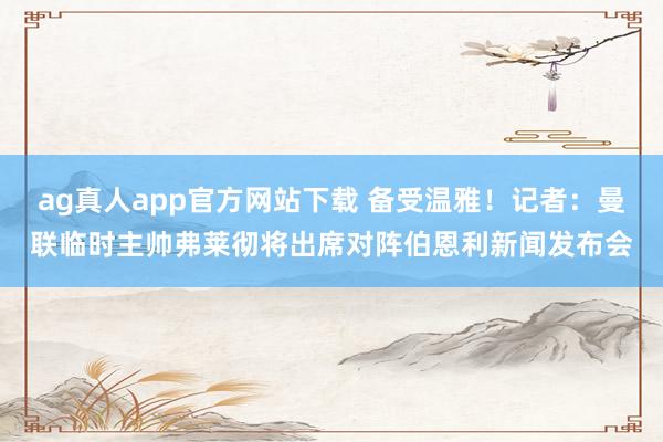 ag真人app官方网站下载 备受温雅！记者：曼联临时主帅弗莱彻将出席对阵伯恩利新闻发布会