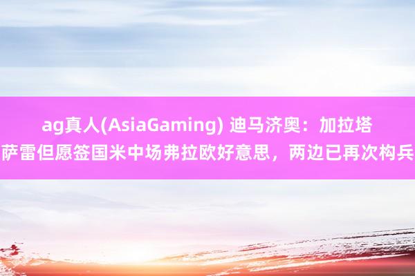ag真人(AsiaGaming) 迪马济奥：加拉塔萨雷但愿签国米中场弗拉欧好意思，两边已再次构兵