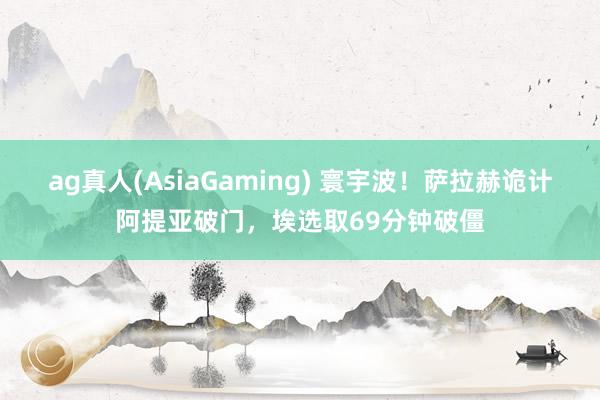 ag真人(AsiaGaming) 寰宇波！萨拉赫诡计阿提亚破门，埃选取69分钟破僵