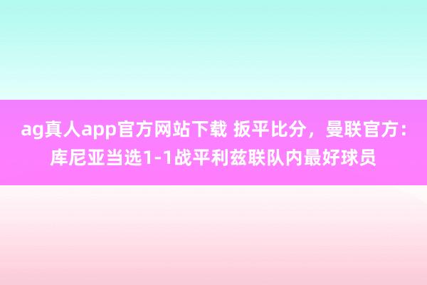 ag真人app官方网站下载 扳平比分，曼联官方：库尼亚当选1-1战平利兹联队内最好球员