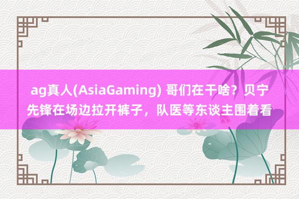 ag真人(AsiaGaming) 哥们在干啥？贝宁先锋在场边拉开裤子，队医等东谈主围着看