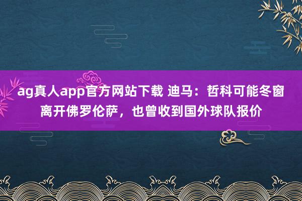 ag真人app官方网站下载 迪马：哲科可能冬窗离开佛罗伦萨，也曾收到国外球队报价
