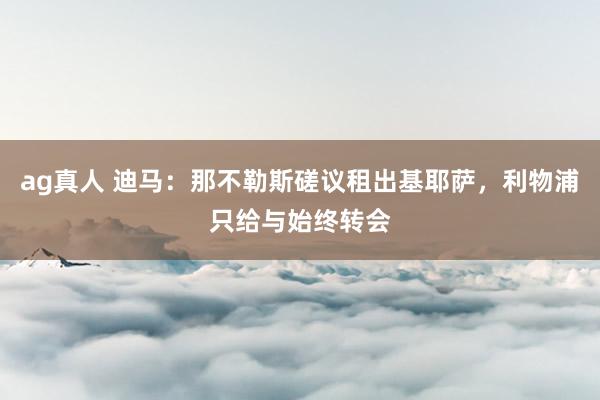 ag真人 迪马：那不勒斯磋议租出基耶萨，利物浦只给与始终转会