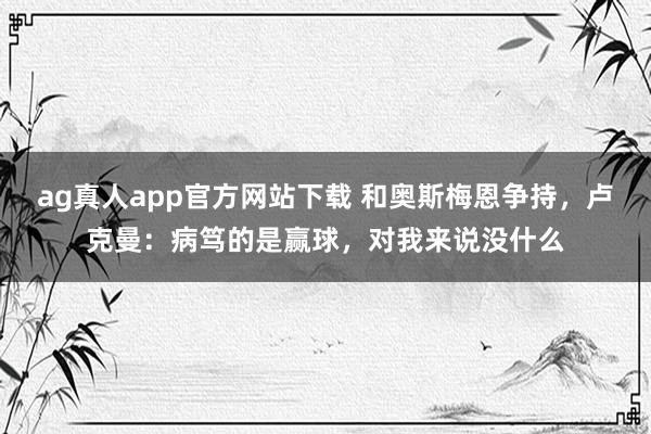 ag真人app官方网站下载 和奥斯梅恩争持，卢克曼：病笃的是赢球，对我来说没什么