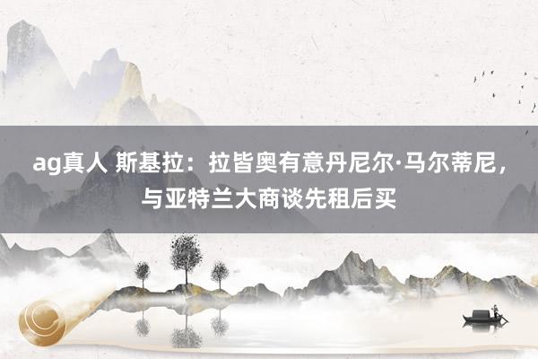 ag真人 斯基拉：拉皆奥有意丹尼尔·马尔蒂尼，与亚特兰大商谈先租后买