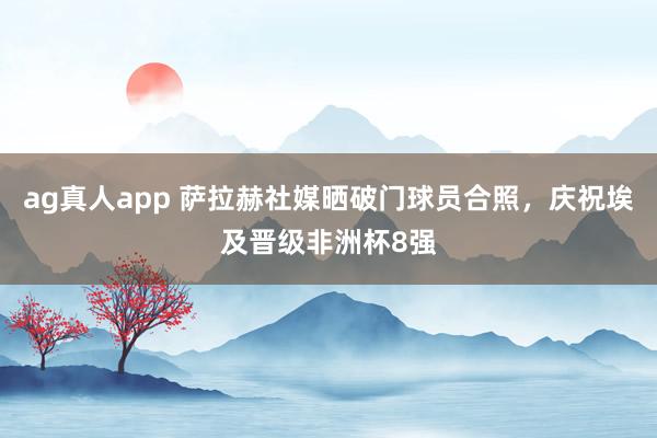 ag真人app 萨拉赫社媒晒破门球员合照，庆祝埃及晋级非洲杯8强