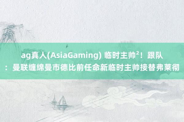 ag真人(AsiaGaming) 临时主帅²！跟队：曼联缠绵曼市德比前任命新临时主帅接替弗莱彻