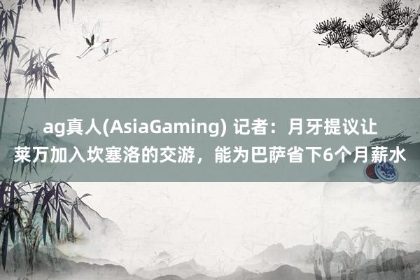 ag真人(AsiaGaming) 记者：月牙提议让莱万加入坎塞洛的交游，能为巴萨省下6个月薪水