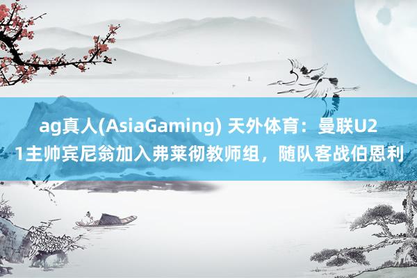 ag真人(AsiaGaming) 天外体育：曼联U21主帅宾尼翁加入弗莱彻教师组，随队客战伯恩利