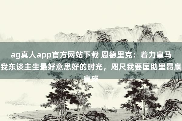 ag真人app官方网站下载 恩德里克：着力皇马是我东谈主生最好意思好的时光，咫尺我要匡助里昂赢球