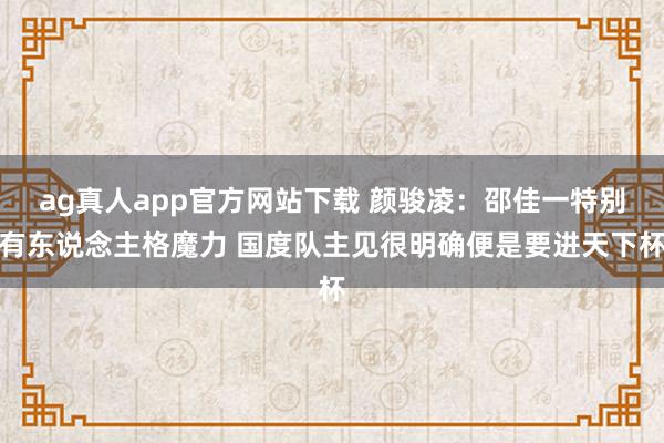 ag真人app官方网站下载 颜骏凌：邵佳一特别有东说念主格魔力 国度队主见很明确便是要进天下杯
