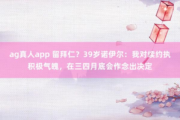 ag真人app 留拜仁？39岁诺伊尔：我对续约执积极气魄，在三四月底会作念出决定