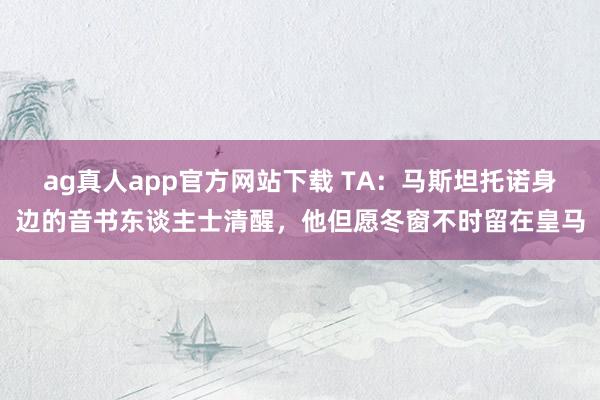 ag真人app官方网站下载 TA：马斯坦托诺身边的音书东谈主士清醒，他但愿冬窗不时留在皇马