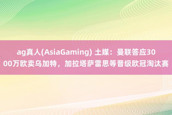 ag真人(AsiaGaming) 土媒：曼联答应3000万欧卖乌加特，加拉塔萨雷思等晋级欧冠淘汰赛