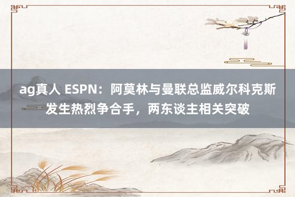 ag真人 ESPN：阿莫林与曼联总监威尔科克斯发生热烈争合手，两东谈主相关突破