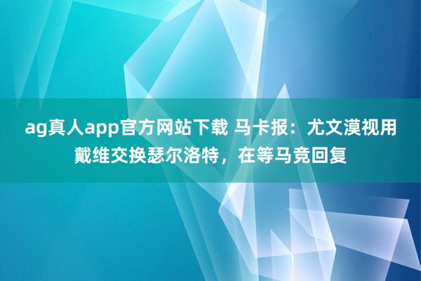 ag真人app官方网站下载 马卡报：尤文漠视用戴维交换瑟尔洛特，在等马竞回复