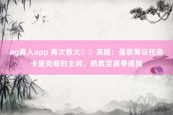 ag真人app 再次救火⁉️英媒：曼联筹议任命卡里克临时主帅，抓教至赛季戒指