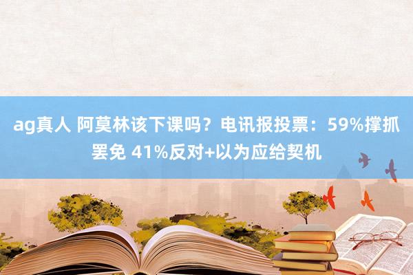ag真人 阿莫林该下课吗？电讯报投票：59%撑抓罢免 41%反对+以为应给契机
