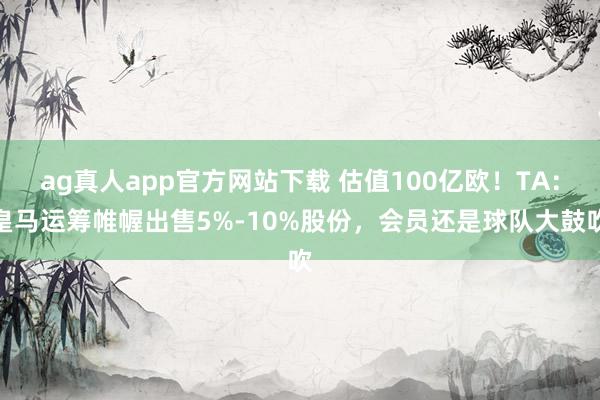 ag真人app官方网站下载 估值100亿欧！TA：皇马运筹帷幄出售5%-10%股份，会员还是球队大鼓吹