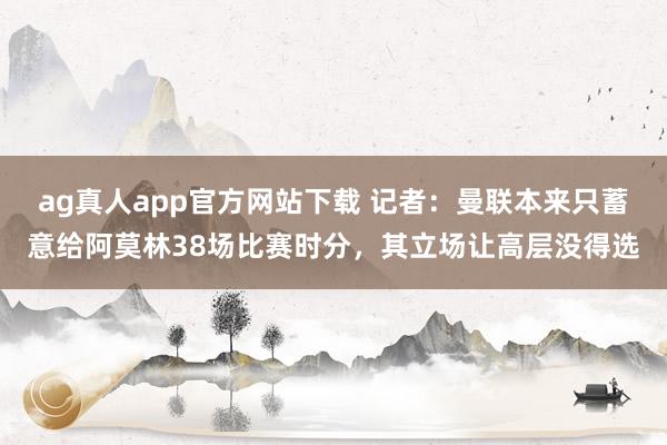 ag真人app官方网站下载 记者：曼联本来只蓄意给阿莫林38场比赛时分，其立场让高层没得选