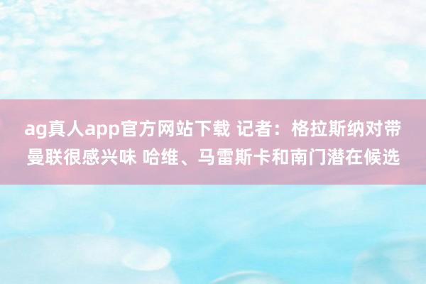 ag真人app官方网站下载 记者：格拉斯纳对带曼联很感兴味 哈维、马雷斯卡和南门潜在候选