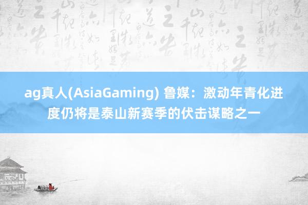 ag真人(AsiaGaming) 鲁媒：激动年青化进度仍将是泰山新赛季的伏击谋略之一