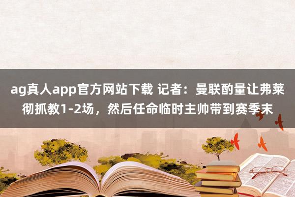 ag真人app官方网站下载 记者：曼联酌量让弗莱彻抓教1-2场，然后任命临时主帅带到赛季末