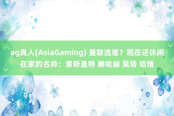 ag真人(AsiaGaming) 曼联选谁？现在还休闲在家的名帅：索斯盖特 滕哈赫 莫塔 哈维