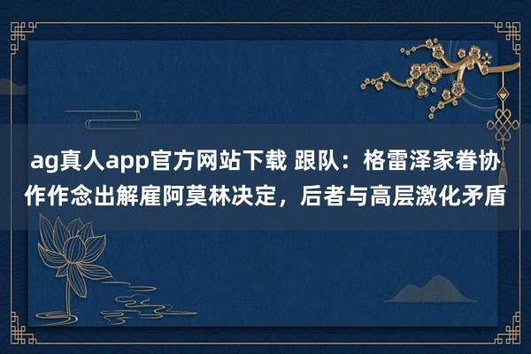 ag真人app官方网站下载 跟队：格雷泽家眷协作作念出解雇阿莫林决定，后者与高层激化矛盾