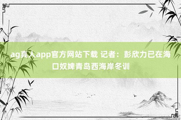 ag真人app官方网站下载 记者：彭欣力已在海口奴婢青岛西海岸冬训