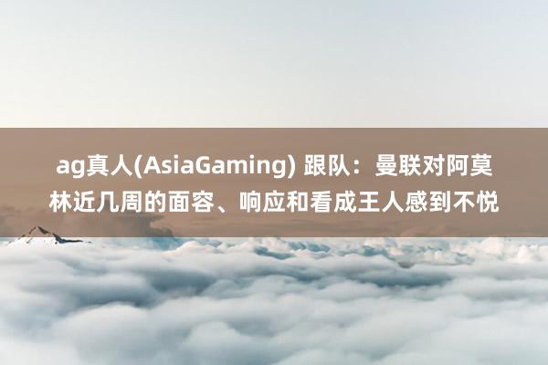 ag真人(AsiaGaming) 跟队：曼联对阿莫林近几周的面容、响应和看成王人感到不悦