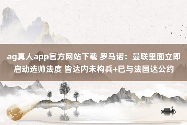 ag真人app官方网站下载 罗马诺：曼联里面立即启动选帅法度 皆达内未构兵+已与法国达公约