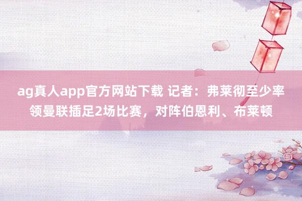 ag真人app官方网站下载 记者：弗莱彻至少率领曼联插足2场比赛，对阵伯恩利、布莱顿