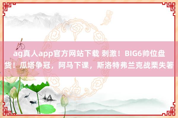 ag真人app官方网站下载 刺激！BIG6帅位盘货！瓜塔争冠，阿马下课，斯洛特弗兰克战栗失箸