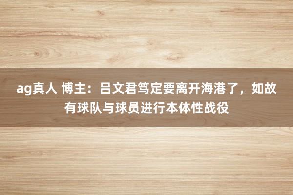 ag真人 博主：吕文君笃定要离开海港了，如故有球队与球员进行本体性战役