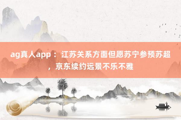 ag真人app ：江苏关系方面但愿苏宁参预苏超，京东续约远景不乐不雅