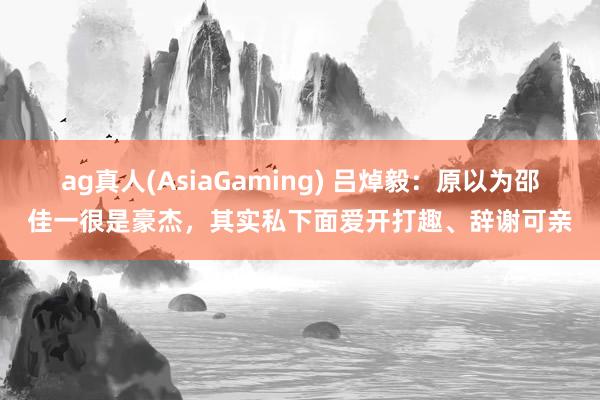 ag真人(AsiaGaming) 吕焯毅：原以为邵佳一很是豪杰，其实私下面爱开打趣、辞谢可亲