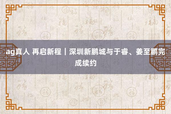 ag真人 再启新程｜深圳新鹏城与于睿、姜至鹏完成续约