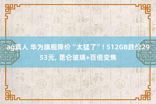 ag真人 华为旗舰降价“太猛了”! 512GB跌价2953元， 昆仑玻璃+百倍变焦