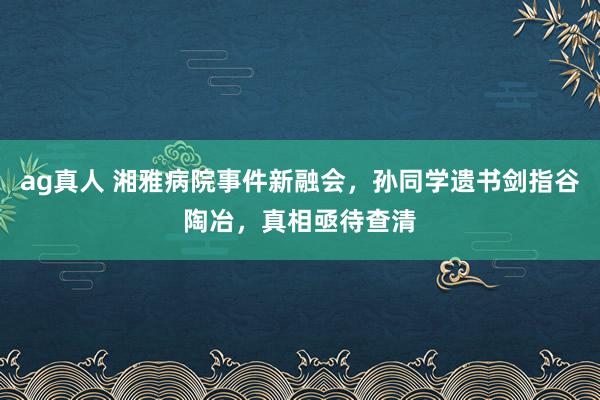 ag真人 湘雅病院事件新融会，孙同学遗书剑指谷陶冶，真相亟待查清