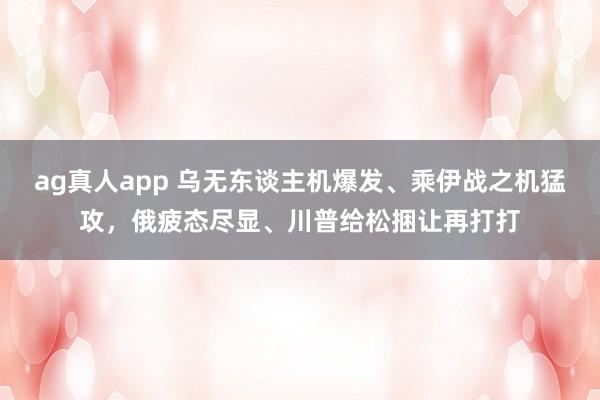 ag真人app 乌无东谈主机爆发、乘伊战之机猛攻，俄疲态尽显、川普给松捆让再打打