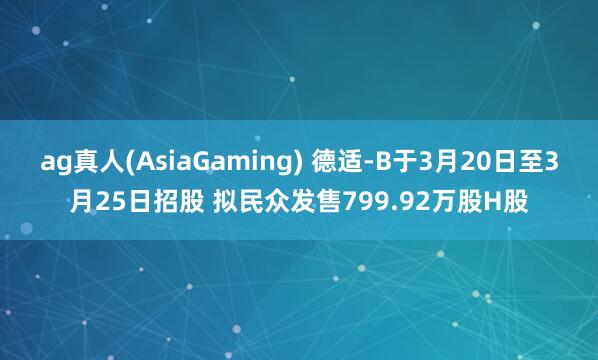 ag真人(AsiaGaming) 德适-B于3月20日至3月25日招股 拟民众发售799.92万股H股