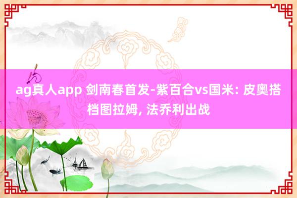 ag真人app 剑南春首发-紫百合vs国米: 皮奥搭档图拉姆， 法乔利出战