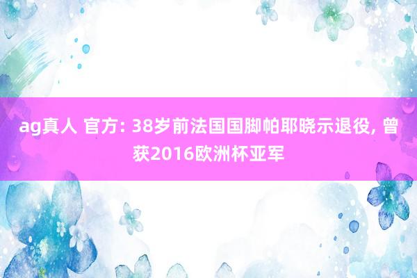 ag真人 官方: 38岁前法国国脚帕耶晓示退役， 曾获2016欧洲杯亚军