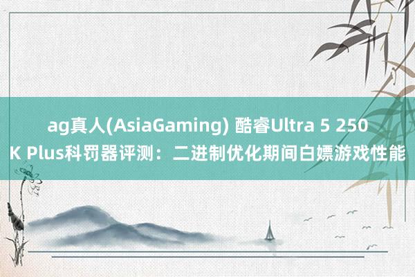 ag真人(AsiaGaming) 酷睿Ultra 5 250K Plus科罚器评测：二进制优化期间白嫖游戏性能