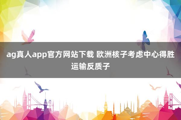 ag真人app官方网站下载 欧洲核子考虑中心得胜运输反质子