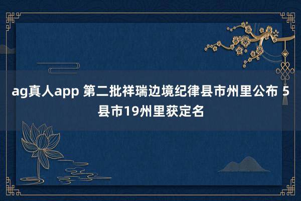 ag真人app 第二批祥瑞边境纪律县市州里公布 5县市19州里获定名