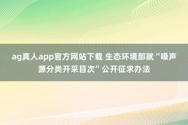 ag真人app官方网站下载 生态环境部就“噪声源分类开采目次”公开征求办法