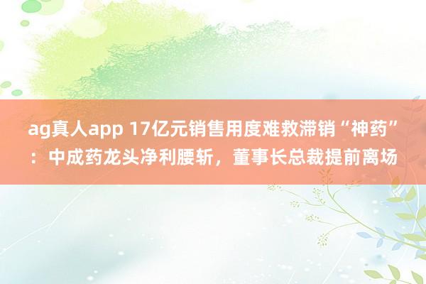 ag真人app 17亿元销售用度难救滞销“神药”：中成药龙头净利腰斩，董事长总裁提前离场