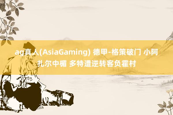 ag真人(AsiaGaming) 德甲-格策破门 小阿扎尔中楣 多特遭逆转客负霍村